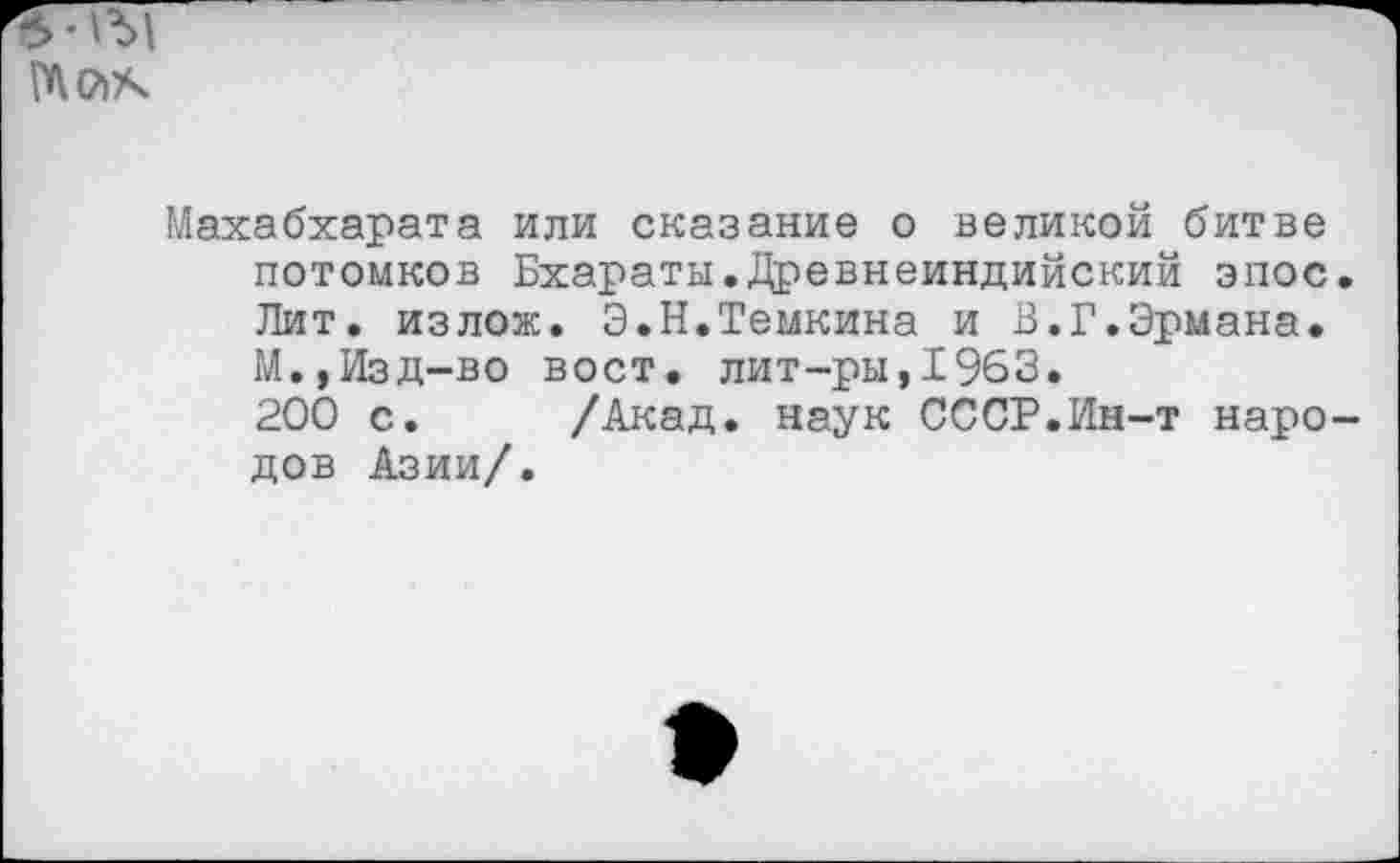 ﻿Мак
Махабхарата или сказание о великой битве потомков Бхараты.Древнеиндийский эпос. Лит. излож. Э.Н.Темкина и В.Г.Эрмана. М.»Изд-во вост, лит-ры,1963.
200 с. /Акад, наук СССР.Ин-т народов Азии/.